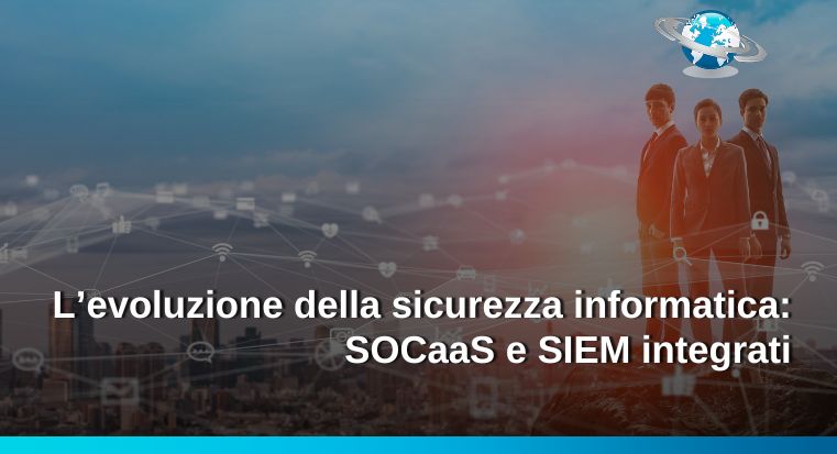 L’evoluzione della sicurezza informatica: SOCaaS e SIEM integrati